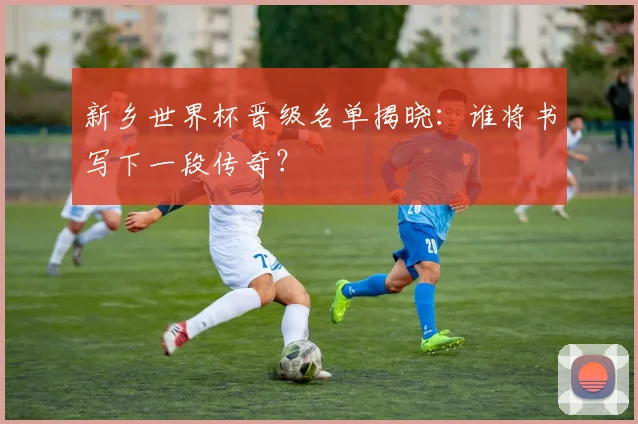 新乡世界杯晋级名单揭晓:谁将书写下一段传奇?