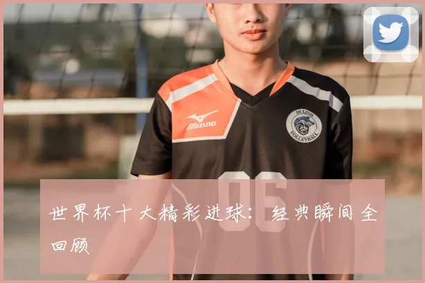 世界杯十大精彩进球：经典瞬间全回顾