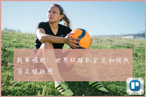 新军崛起：世界杯球队扩充如何改写足球版图