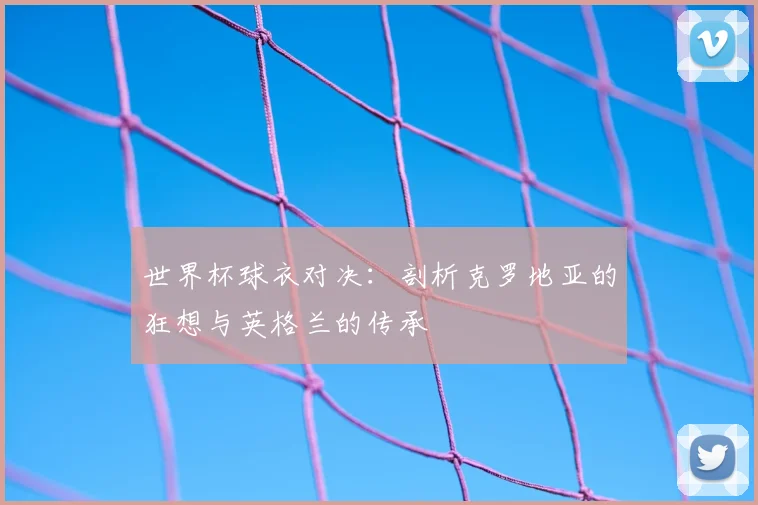 世界杯球衣对决：剖析克罗地亚的狂想与英格兰的传承