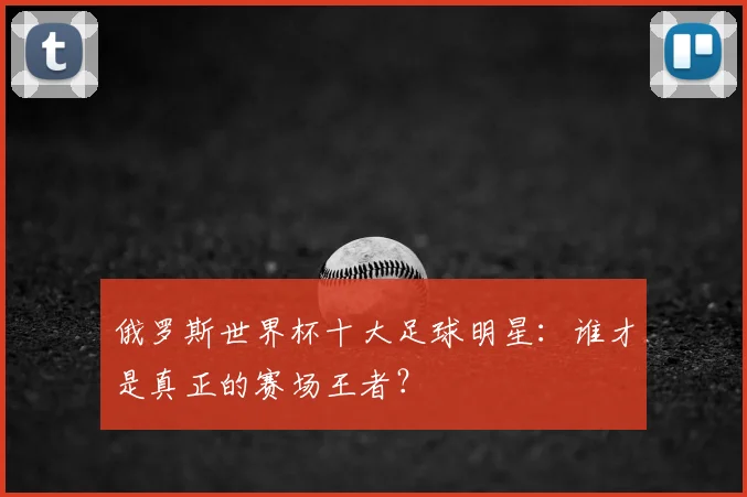 俄罗斯世界杯十大足球明星：谁才是真正的赛场王者？