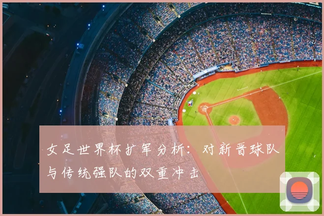 女足世界杯扩军分析：对新晋球队与传统强队的双重冲击