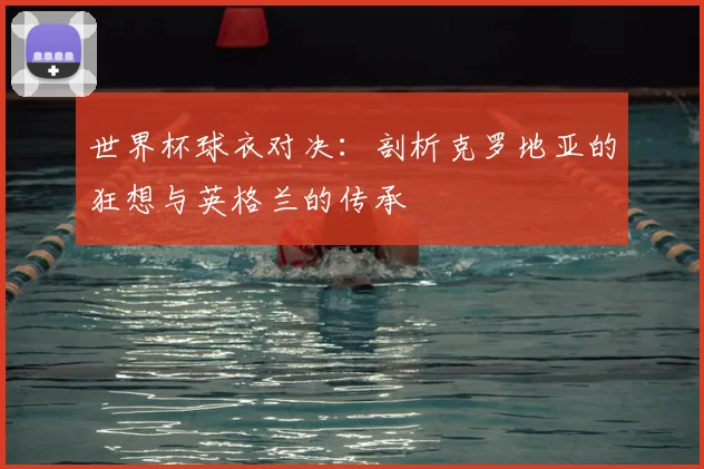 世界杯球衣对决：剖析克罗地亚的狂想与英格兰的传承