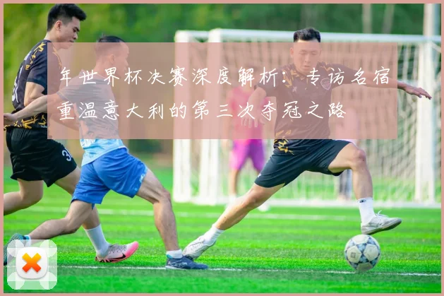 年世界杯决赛深度解析：专访名宿重温意大利的第三次夺冠之路