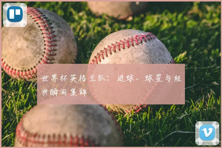 世界杯英格兰队：进球、球星与经典瞬间集锦