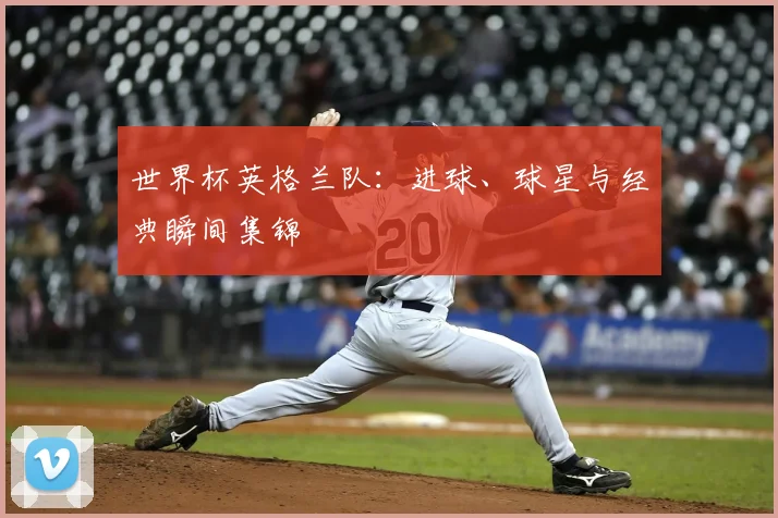 世界杯英格兰队：进球、球星与经典瞬间集锦