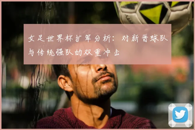 女足世界杯扩军分析:对新晋球队与传统强队的双重冲击