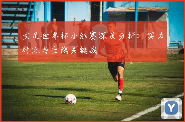 女足世界杯小组赛深度分析:实力对比与出线关键战