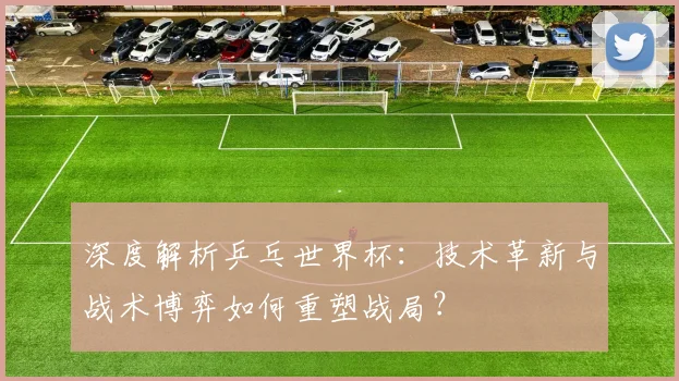 深度解析乒乓世界杯：技术革新与战术博弈如何重塑战局？