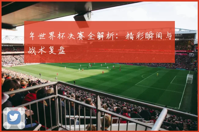 年世界杯决赛全解析：精彩瞬间与战术复盘